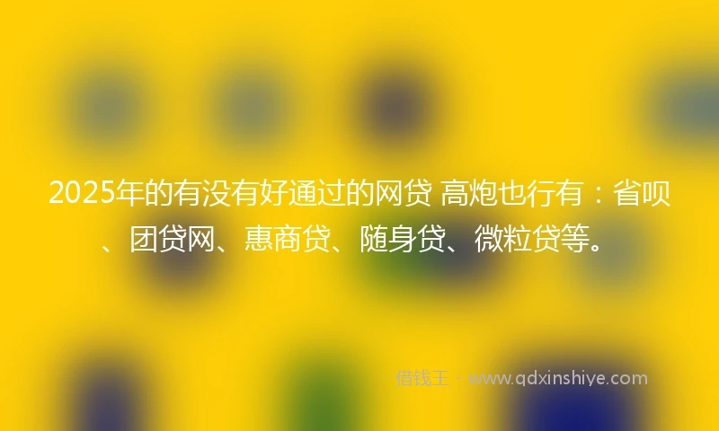 2025年的有没有好通过的网贷 高炮也行有：省呗、团贷网、惠商贷、随身贷、微粒贷等。