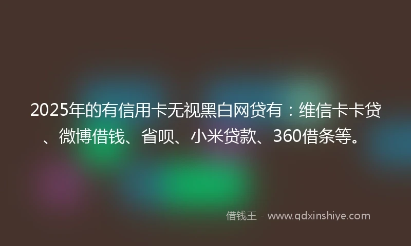 2025年的有信用卡无视黑白网贷有：维信卡卡贷、微博借钱、省呗、小米贷款、360借条等。
