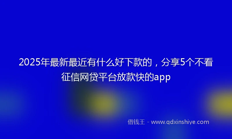 2025年最新最近有什么好下款的，分享5个不看征信网贷平台放款快的app
