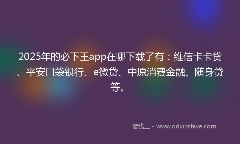 2025年的必下王app在哪下载了有：维信卡卡贷、平安口袋银行、e微贷、中原消费金融、随身贷等。