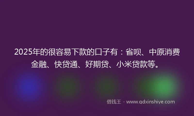 2025年的很容易下款的口子有：省呗、中原消费金融、快贷通、好期贷、小米贷款等。