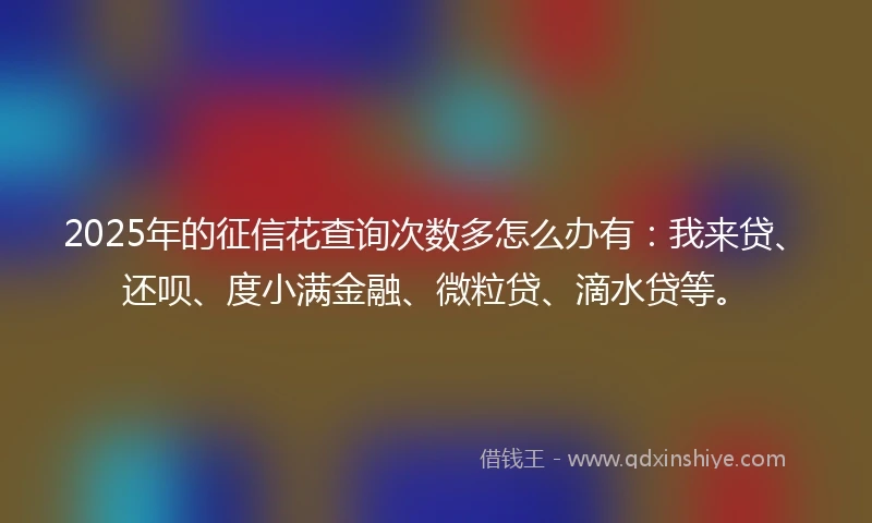 2025年的征信花查询次数多怎么办有：我来贷、还呗、度小满金融、微粒贷、滴水贷等。
