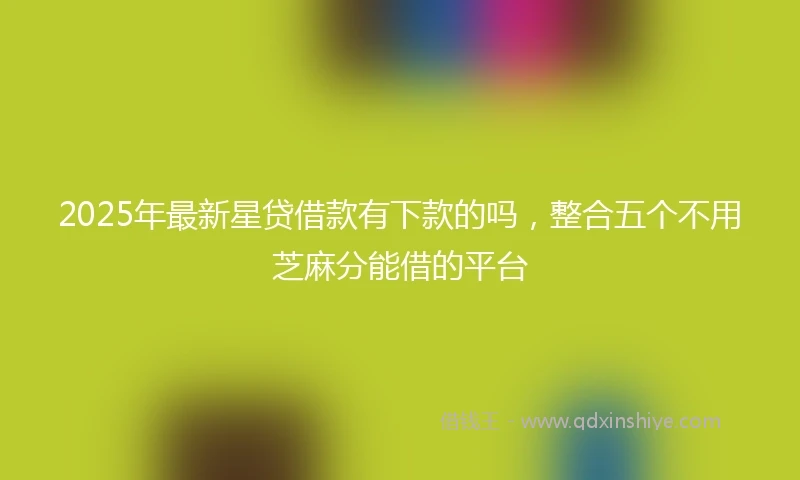 2025年最新星贷借款有下款的吗，整合五个不用芝麻分能借的平台