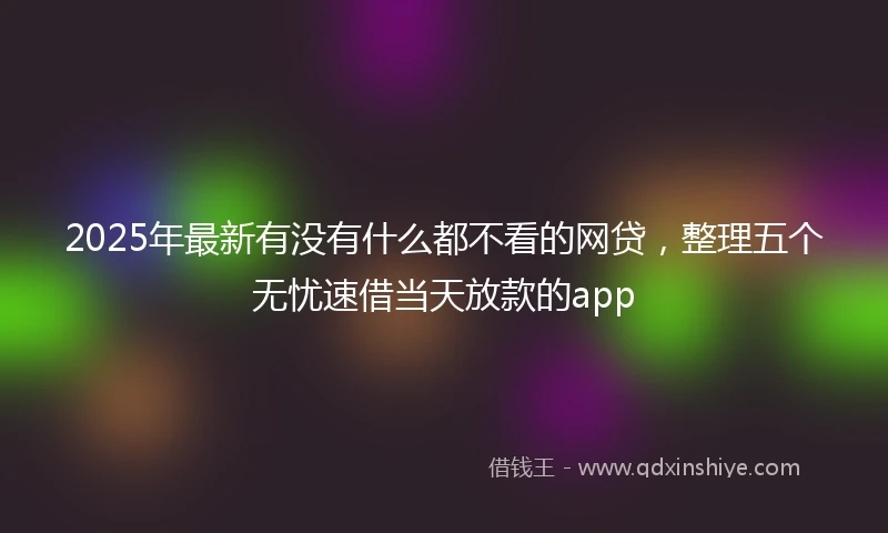 2025年最新有没有什么都不看的网贷，整理五个无忧速借当天放款的app