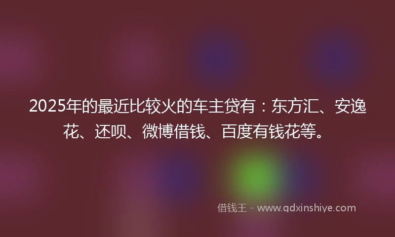 2025年的最近比较火的车主贷有：东方汇、安逸花、还呗、微博借钱、百度有钱花等。