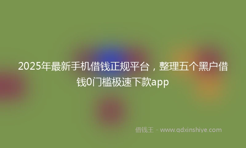 2025年最新手机借钱正规平台，整理五个黑户借钱0门槛极速下款app