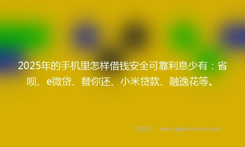 2025年的手机里怎样借钱安全可靠利息少有：省呗、e微贷、替你还、小米贷款、融逸花等。