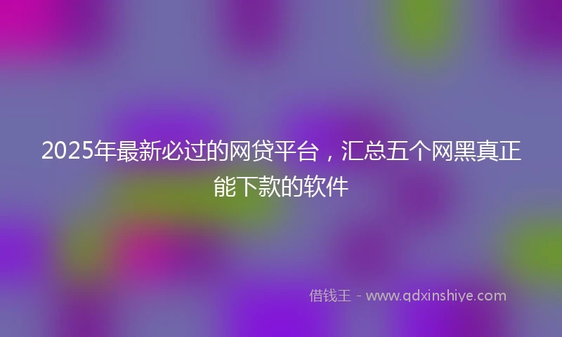 2025年最新必过的网贷平台，汇总五个网黑真正能下款的软件