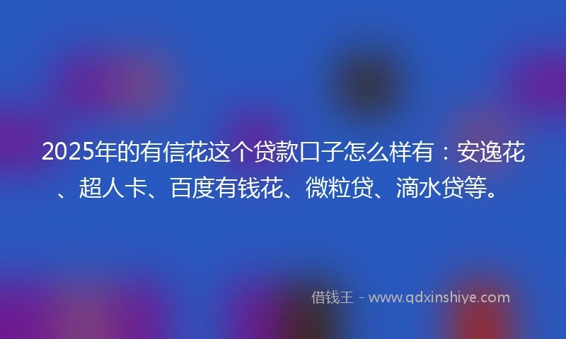 2025年的有信花这个贷款口子怎么样有：安逸花、超人卡、百度有钱花、微粒贷、滴水贷等。