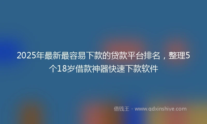 2025年最新最容易下款的贷款平台排名，整理5个18岁借款神器快速下款软件