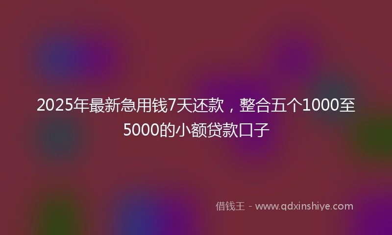 2025年最新急用钱7天还款，整合五个1000至5000的小额贷款口子