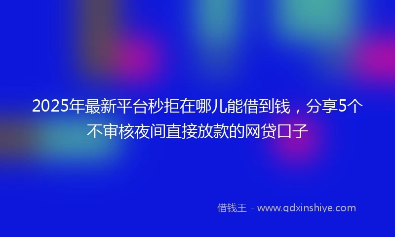 2025年最新平台秒拒在哪儿能借到钱,分享5个不审核夜间直接放款的网贷口子
