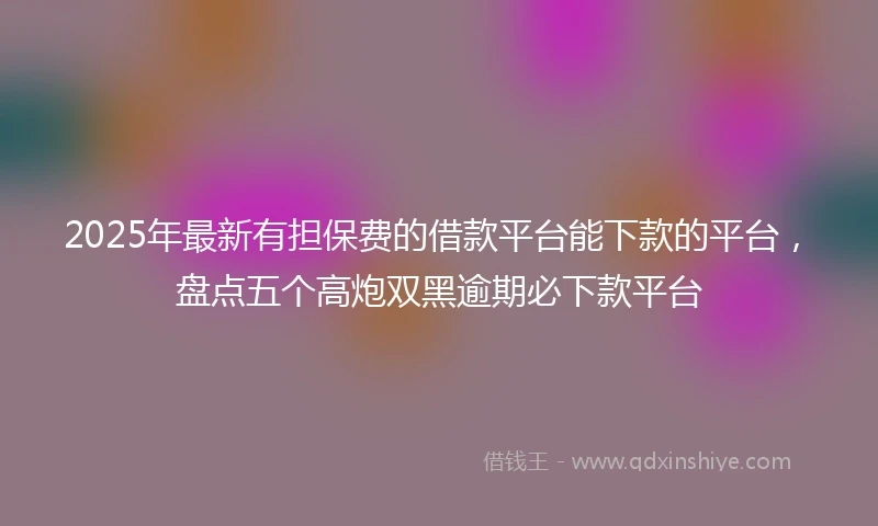 2025年最新有担保费的借款平台能下款的平台，盘点五个高炮双黑逾期必下款平台