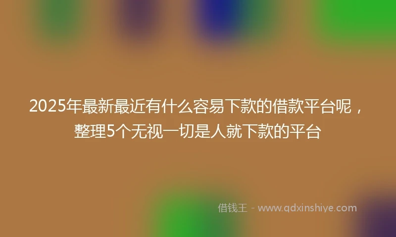2025年最新最近有什么容易下款的借款平台呢，整理5个无视一切是人就下款的平台
