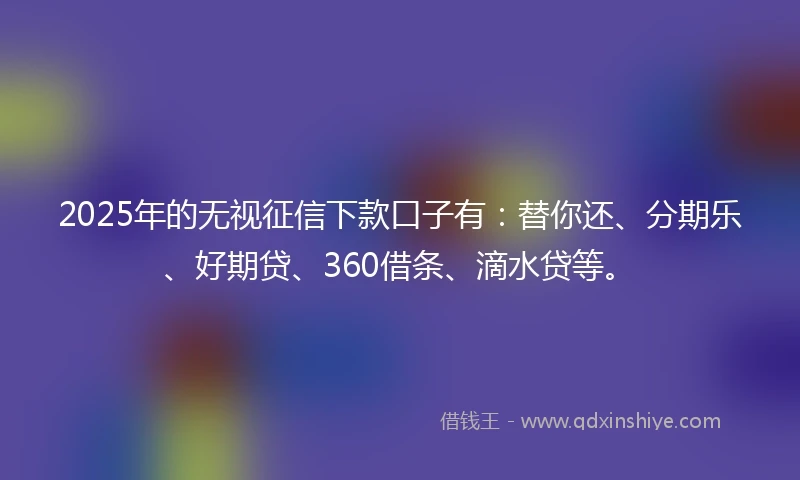 2025年的无视征信下款口子有：替你还、分期乐、好期贷、360借条、滴水贷等。