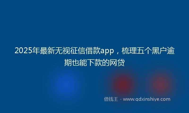 2025年最新无视征信借款app，梳理五个黑户逾期也能下款的网贷