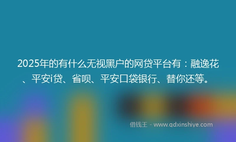2025年的有什么无视黑户的网贷平台有：融逸花、平安i贷、省呗、平安口袋银行、替你还等。