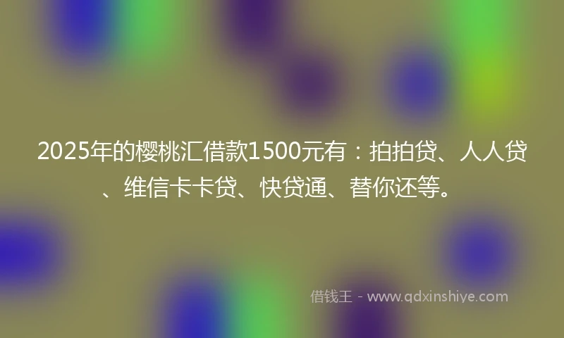2025年的樱桃汇借款1500元有：拍拍贷、人人贷、维信卡卡贷、快贷通、替你还等。