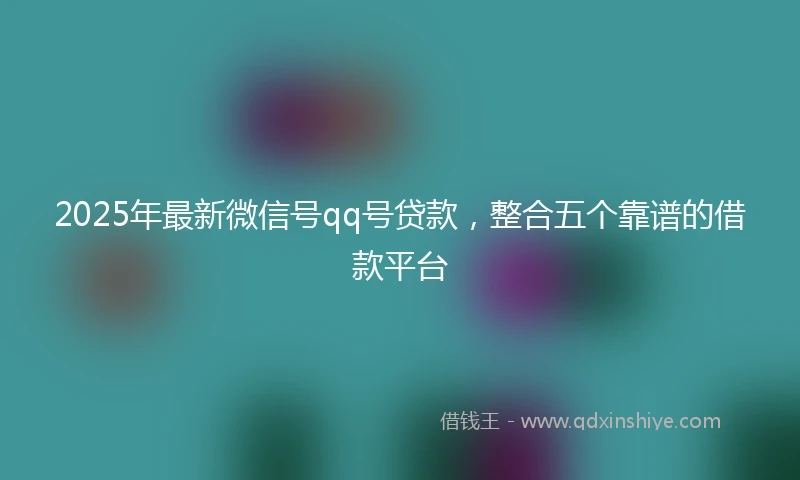 2025年最新微信号qq号贷款，整合五个靠谱的借款平台