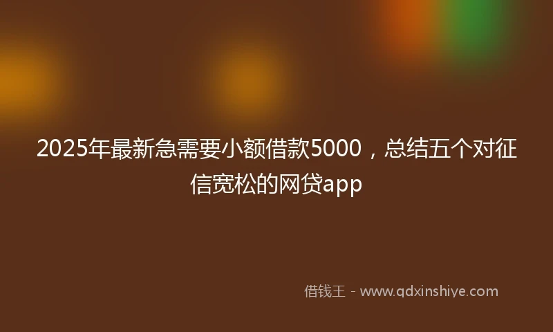 2025年最新急需要小额借款5000，总结五个对征信宽松的网贷app