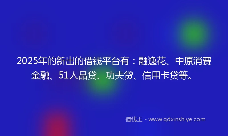 2025年的新出的借钱平台有：融逸花、中原消费金融、51人品贷、功夫贷、信用卡贷等。