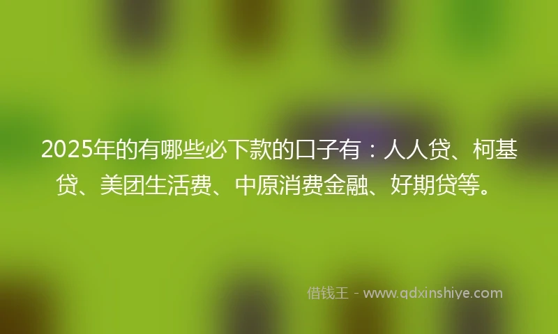 2025年的有哪些必下款的口子有：人人贷、柯基贷、美团生活费、中原消费金融、好期贷等。