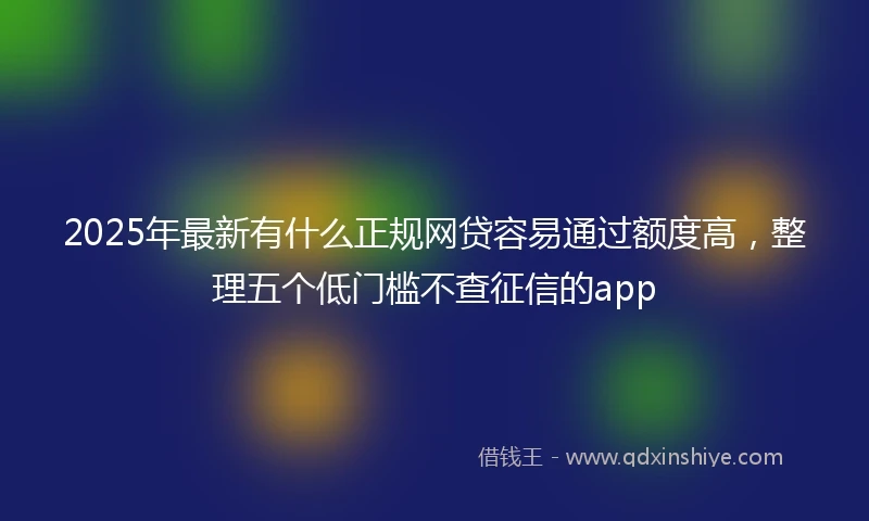 2025年最新有什么正规网贷容易通过额度高，整理五个低门槛不查征信的app