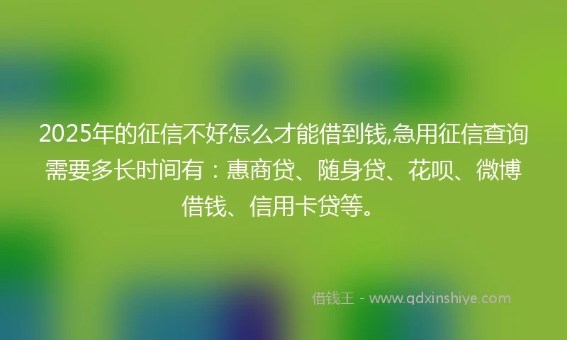 2025年的征信不好怎么才能借到钱,急用征信查询需要多长时间有：惠商贷、随身贷、花呗、微博借钱、信用卡贷等。