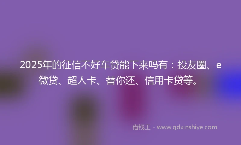 2025年的征信不好车贷能下来吗有：投友圈、e微贷、超人卡、替你还、信用卡贷等。