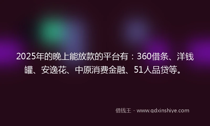 2025年的晚上能放款的平台有：360借条、洋钱罐、安逸花、中原消费金融、51人品贷等。