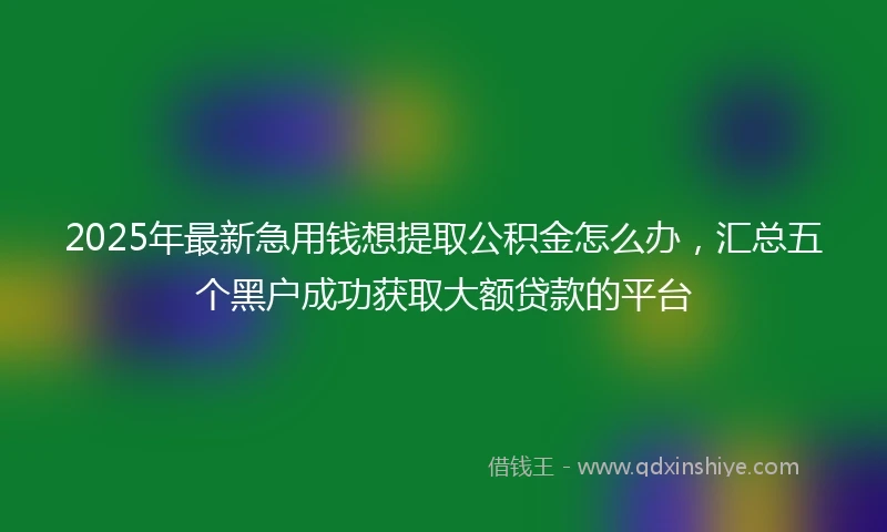 2025年最新急用钱想提取公积金怎么办，汇总五个黑户成功获取大额贷款的平台
