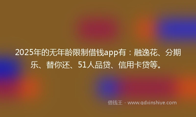 2025年的无年龄限制借钱app有：融逸花、分期乐、替你还、51人品贷、信用卡贷等。