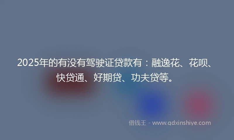 2025年的有没有驾驶证贷款有：融逸花、花呗、快贷通、好期贷、功夫贷等。