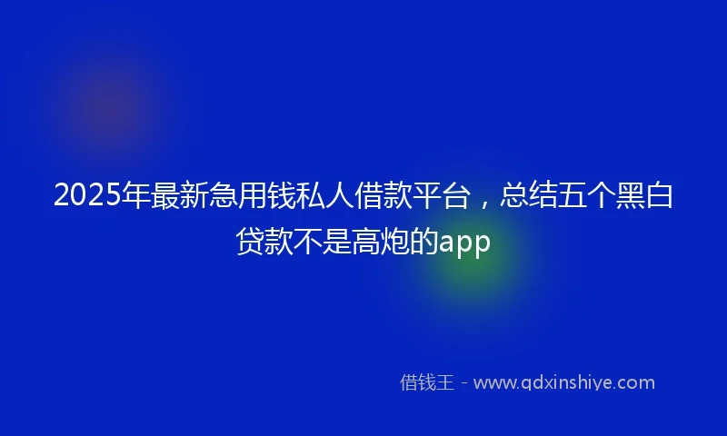 2025年最新急用钱私人借款平台，总结五个黑白贷款不是高炮的app