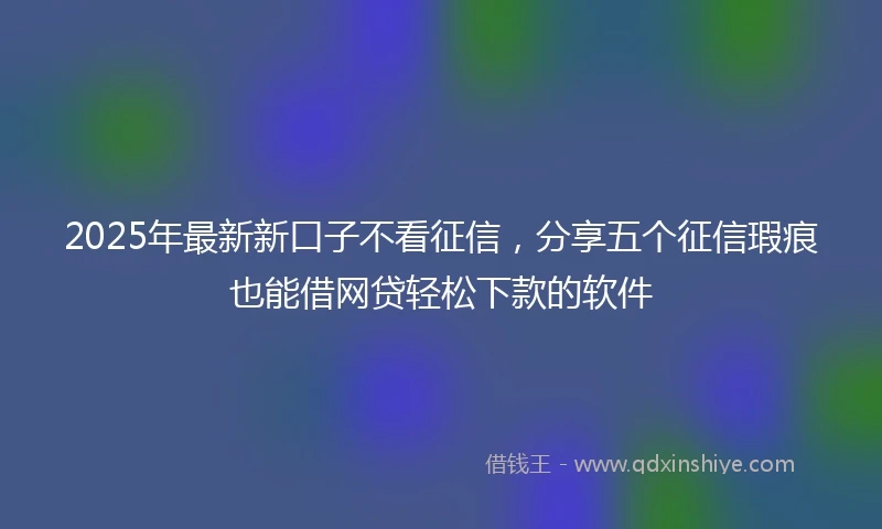 2025年最新新口子不看征信，分享五个征信瑕疵也能借网贷轻松下款的软件