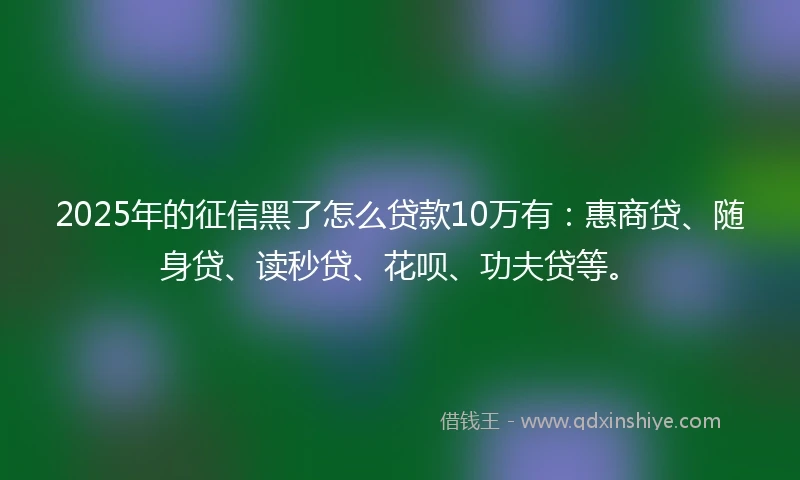 2025年的征信黑了怎么贷款10万有：惠商贷、随身贷、读秒贷、花呗、功夫贷等。