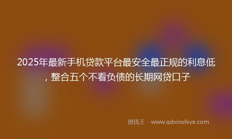 2025年最新手机贷款平台最安全最正规的利息低，整合五个不看负债的长期网贷口子