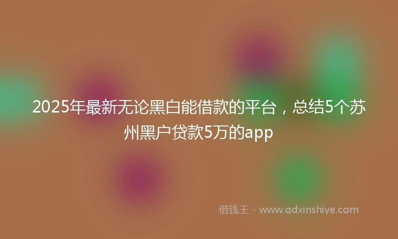 2025年最新无论黑白能借款的平台，总结5个苏州黑户贷款5万的app