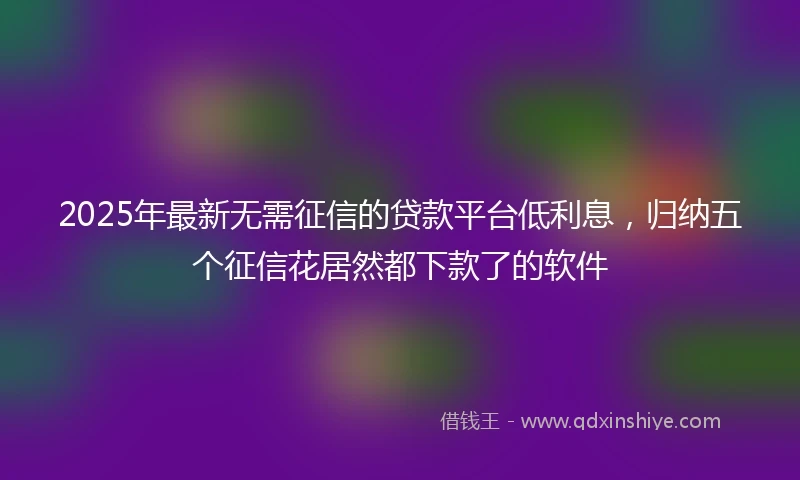 2025年最新无需征信的贷款平台低利息，归纳五个征信花居然都下款了的软件