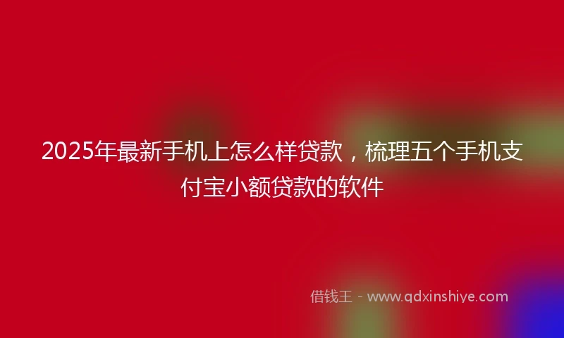 2025年最新手机上怎么样贷款，梳理五个手机支付宝小额贷款的软件