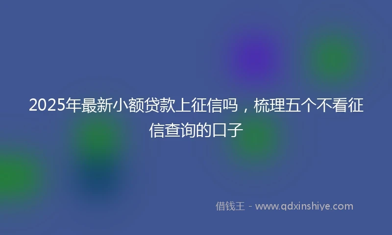 2025年最新小额贷款上征信吗，梳理五个不看征信查询的口子