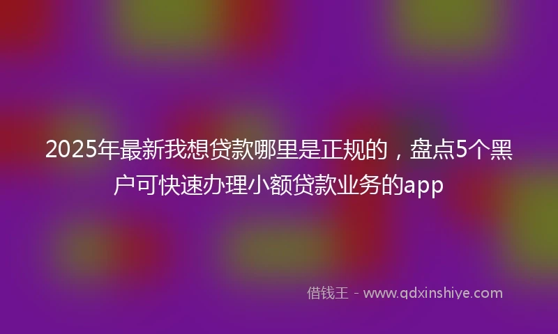 2025年最新我想贷款哪里是正规的，盘点5个黑户可快速办理小额贷款业务的app