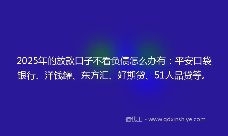 2025年的放款口子不看负债怎么办有：平安口袋银行、洋钱罐、东方汇、好期贷、51人品贷等。