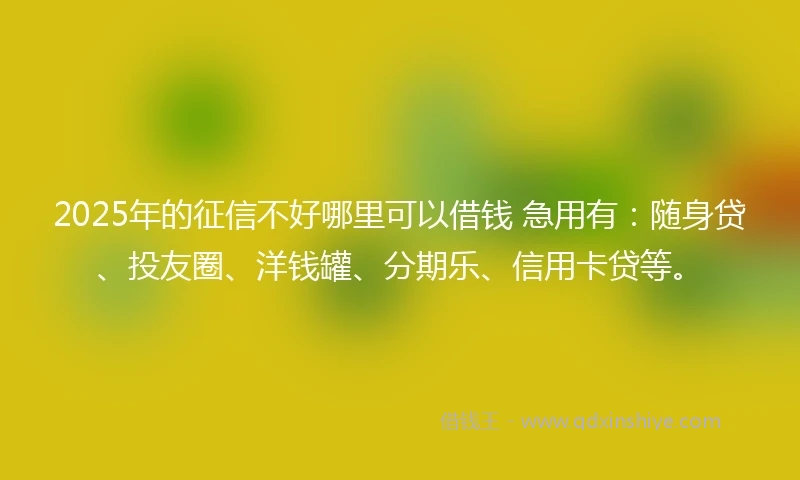 2025年的征信不好哪里可以借钱 急用有：随身贷、投友圈、洋钱罐、分期乐、信用卡贷等。