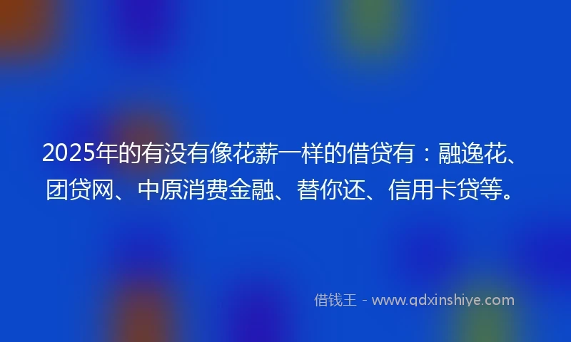 2025年的有没有像花薪一样的借贷有：融逸花、团贷网、中原消费金融、替你还、信用卡贷等。