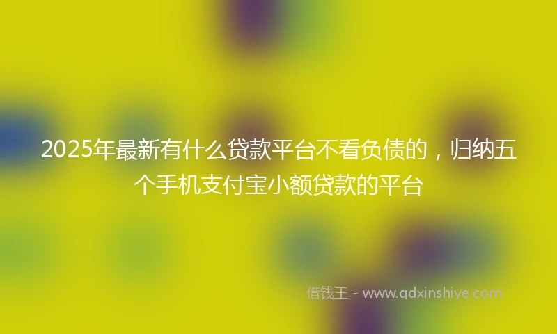 2025年最新有什么贷款平台不看负债的，归纳五个手机支付宝小额贷款的平台