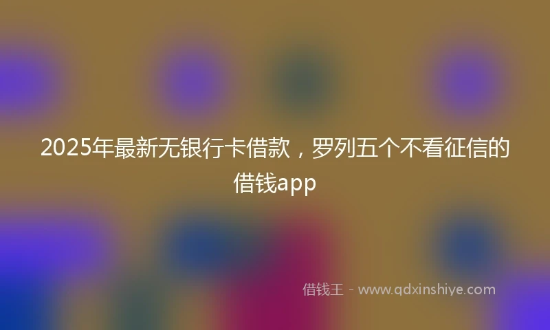2025年最新无银行卡借款，罗列五个不看征信的借钱app