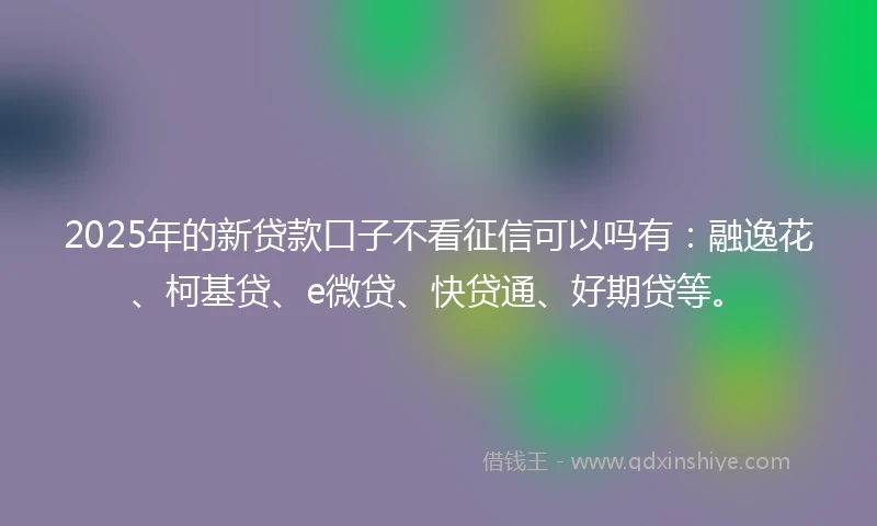 2025年的新贷款口子不看征信可以吗有：融逸花、柯基贷、e微贷、快贷通、好期贷等。