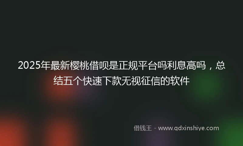2025年最新樱桃借呗是正规平台吗利息高吗，总结五个快速下款无视征信的软件