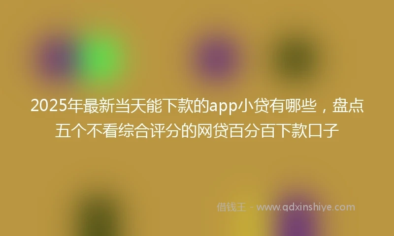 2025年最新当天能下款的app小贷有哪些，盘点五个不看综合评分的网贷百分百下款口子